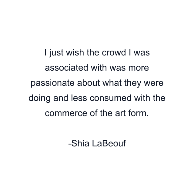 I just wish the crowd I was associated with was more passionate about what they were doing and less consumed with the commerce of the art form.