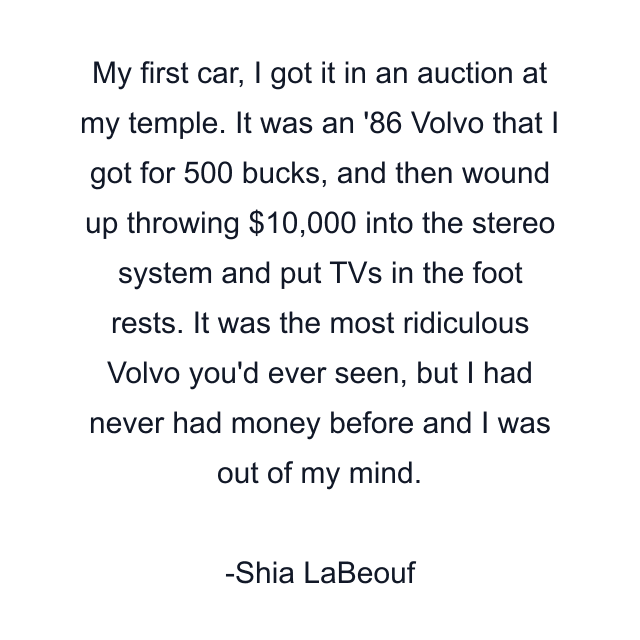 My first car, I got it in an auction at my temple. It was an '86 Volvo that I got for 500 bucks, and then wound up throwing $10,000 into the stereo system and put TVs in the foot rests. It was the most ridiculous Volvo you'd ever seen, but I had never had money before and I was out of my mind.