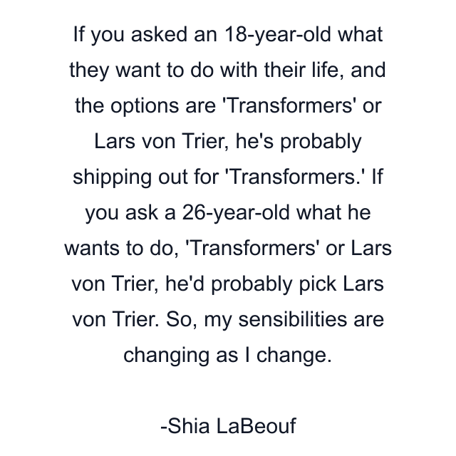 If you asked an 18-year-old what they want to do with their life, and the options are 'Transformers' or Lars von Trier, he's probably shipping out for 'Transformers.' If you ask a 26-year-old what he wants to do, 'Transformers' or Lars von Trier, he'd probably pick Lars von Trier. So, my sensibilities are changing as I change.