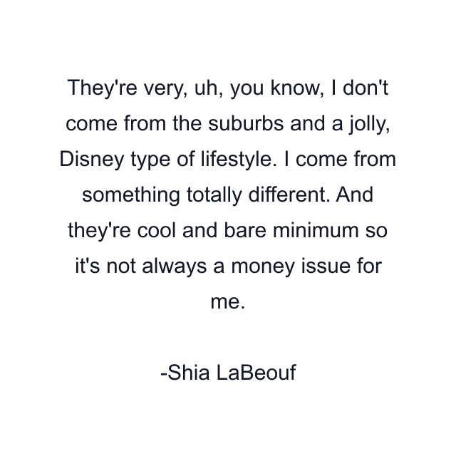 They're very, uh, you know, I don't come from the suburbs and a jolly, Disney type of lifestyle. I come from something totally different. And they're cool and bare minimum so it's not always a money issue for me.