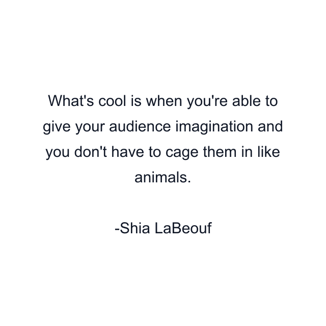 What's cool is when you're able to give your audience imagination and you don't have to cage them in like animals.