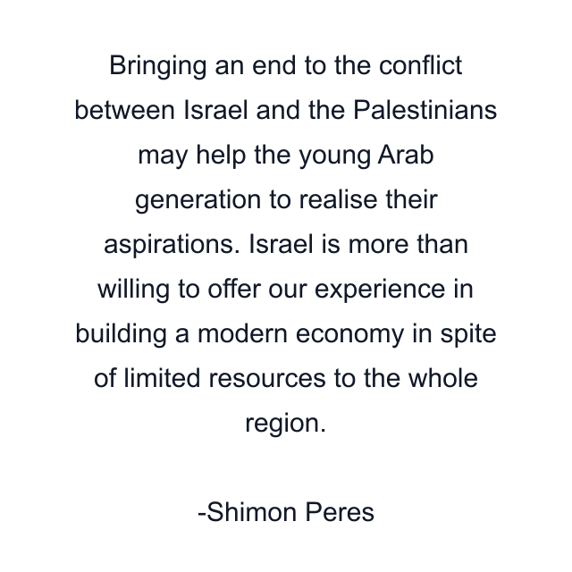 Bringing an end to the conflict between Israel and the Palestinians may help the young Arab generation to realise their aspirations. Israel is more than willing to offer our experience in building a modern economy in spite of limited resources to the whole region.