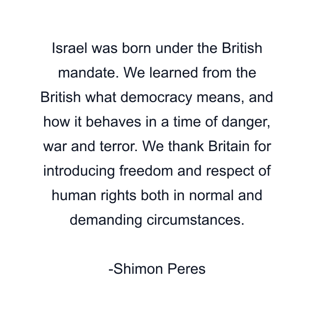 Israel was born under the British mandate. We learned from the British what democracy means, and how it behaves in a time of danger, war and terror. We thank Britain for introducing freedom and respect of human rights both in normal and demanding circumstances.