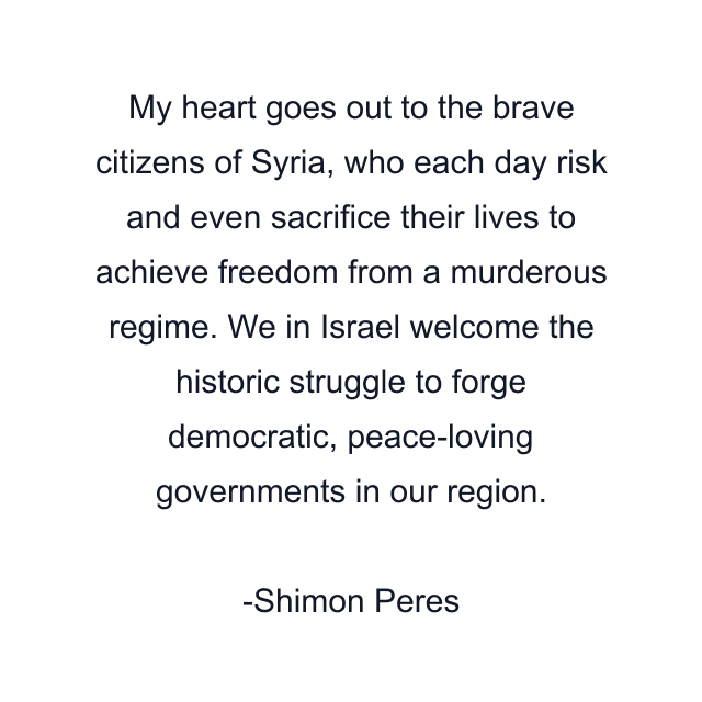 My heart goes out to the brave citizens of Syria, who each day risk and even sacrifice their lives to achieve freedom from a murderous regime. We in Israel welcome the historic struggle to forge democratic, peace-loving governments in our region.