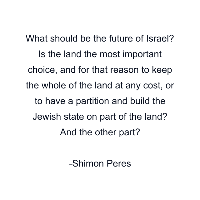 What should be the future of Israel? Is the land the most important choice, and for that reason to keep the whole of the land at any cost, or to have a partition and build the Jewish state on part of the land? And the other part?