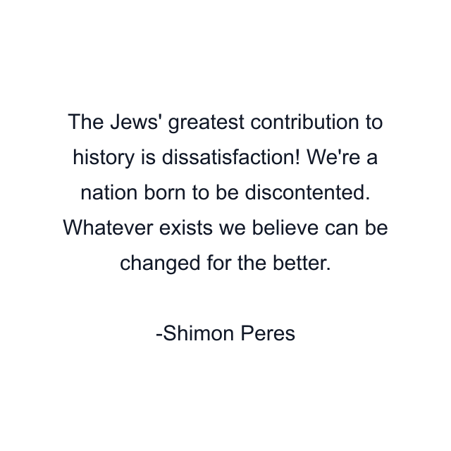 The Jews' greatest contribution to history is dissatisfaction! We're a nation born to be discontented. Whatever exists we believe can be changed for the better.