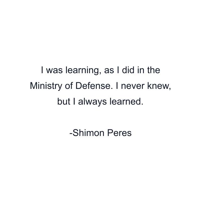 I was learning, as I did in the Ministry of Defense. I never knew, but I always learned.