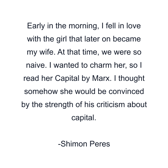 Early in the morning, I fell in love with the girl that later on became my wife. At that time, we were so naive. I wanted to charm her, so I read her Capital by Marx. I thought somehow she would be convinced by the strength of his criticism about capital.