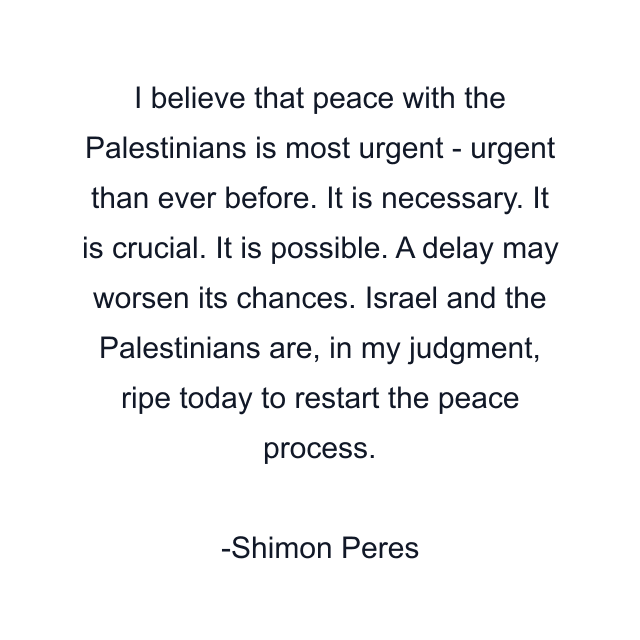 I believe that peace with the Palestinians is most urgent - urgent than ever before. It is necessary. It is crucial. It is possible. A delay may worsen its chances. Israel and the Palestinians are, in my judgment, ripe today to restart the peace process.