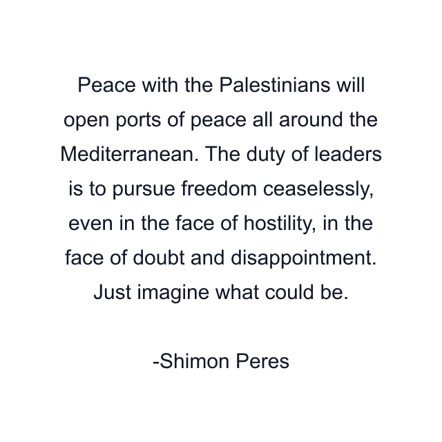 Peace with the Palestinians will open ports of peace all around the Mediterranean. The duty of leaders is to pursue freedom ceaselessly, even in the face of hostility, in the face of doubt and disappointment. Just imagine what could be.