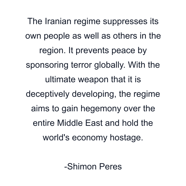 The Iranian regime suppresses its own people as well as others in the region. It prevents peace by sponsoring terror globally. With the ultimate weapon that it is deceptively developing, the regime aims to gain hegemony over the entire Middle East and hold the world's economy hostage.