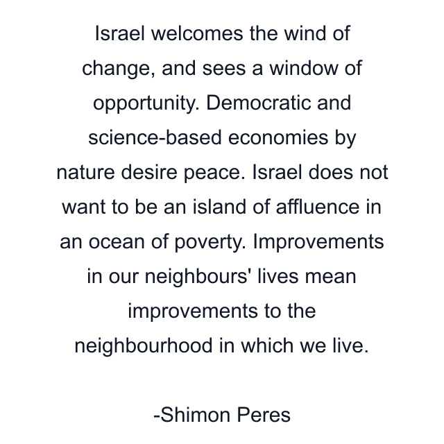 Israel welcomes the wind of change, and sees a window of opportunity. Democratic and science-based economies by nature desire peace. Israel does not want to be an island of affluence in an ocean of poverty. Improvements in our neighbours' lives mean improvements to the neighbourhood in which we live.