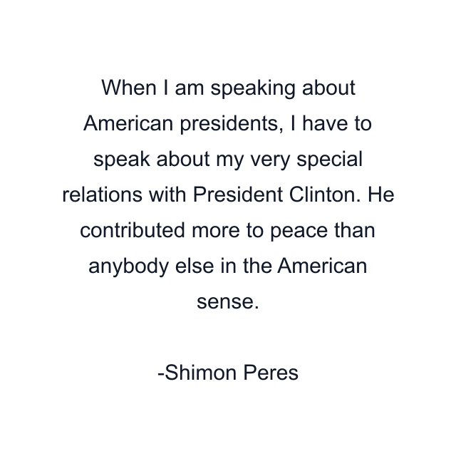 When I am speaking about American presidents, I have to speak about my very special relations with President Clinton. He contributed more to peace than anybody else in the American sense.