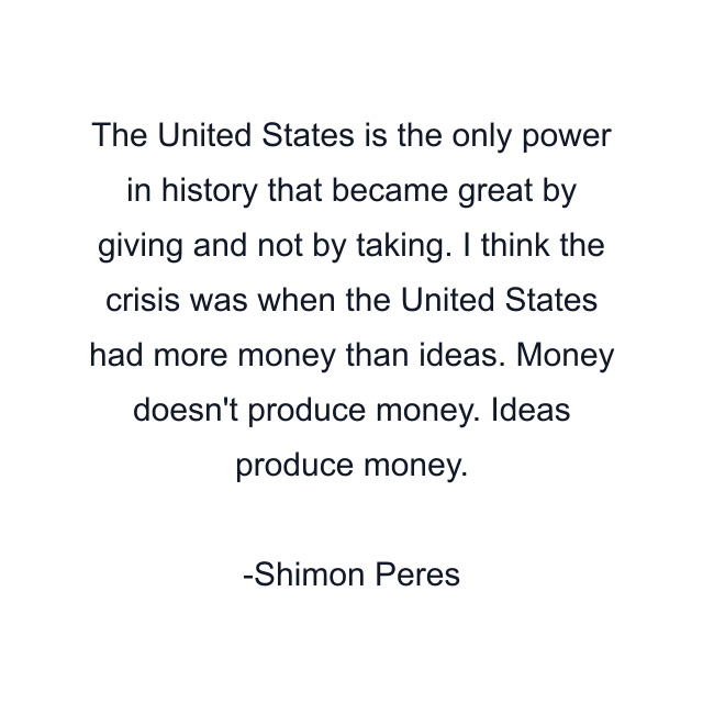 The United States is the only power in history that became great by giving and not by taking. I think the crisis was when the United States had more money than ideas. Money doesn't produce money. Ideas produce money.