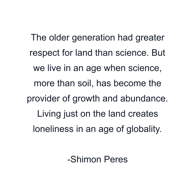 The older generation had greater respect for land than science. But we live in an age when science, more than soil, has become the provider of growth and abundance. Living just on the land creates loneliness in an age of globality.