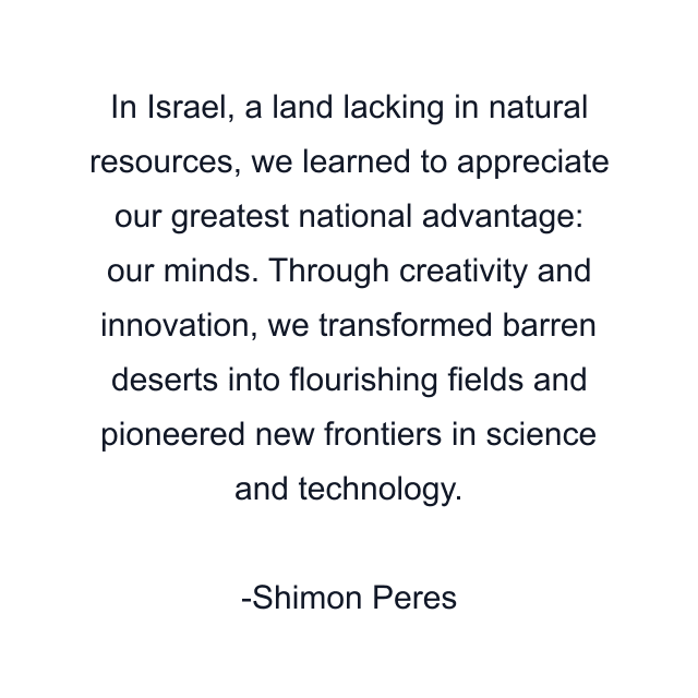 In Israel, a land lacking in natural resources, we learned to appreciate our greatest national advantage: our minds. Through creativity and innovation, we transformed barren deserts into flourishing fields and pioneered new frontiers in science and technology.