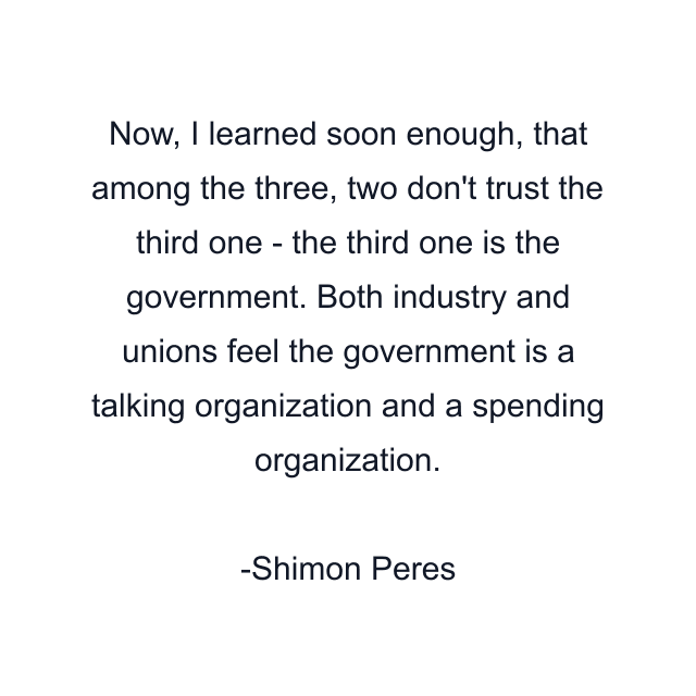 Now, I learned soon enough, that among the three, two don't trust the third one - the third one is the government. Both industry and unions feel the government is a talking organization and a spending organization.