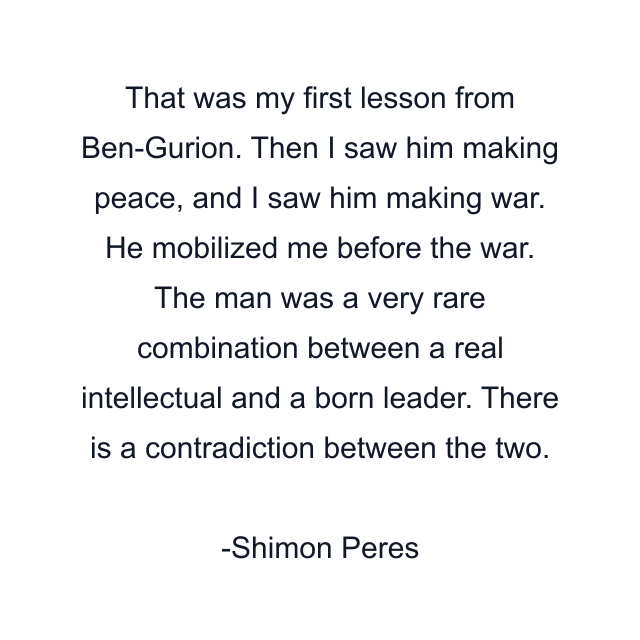 That was my first lesson from Ben-Gurion. Then I saw him making peace, and I saw him making war. He mobilized me before the war. The man was a very rare combination between a real intellectual and a born leader. There is a contradiction between the two.