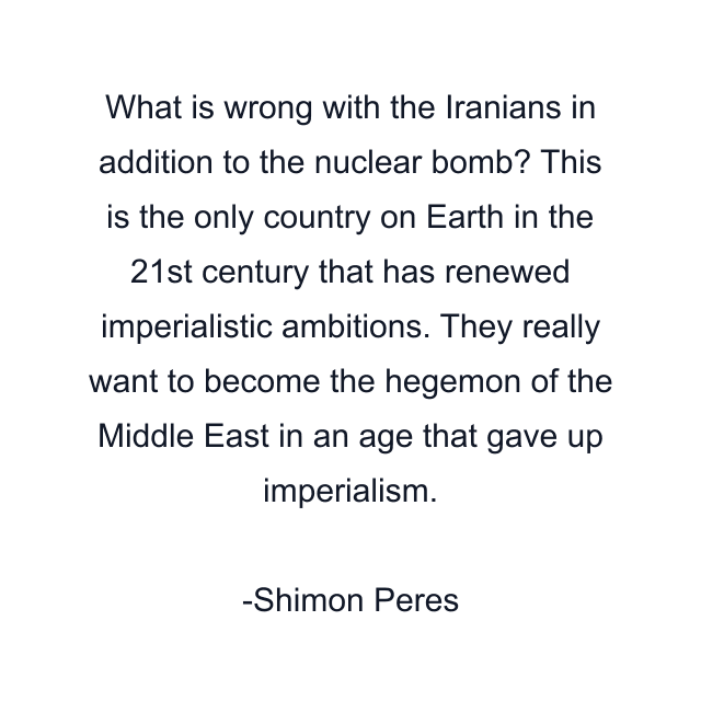 What is wrong with the Iranians in addition to the nuclear bomb? This is the only country on Earth in the 21st century that has renewed imperialistic ambitions. They really want to become the hegemon of the Middle East in an age that gave up imperialism.