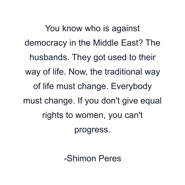 You know who is against democracy in the Middle East? The husbands. They got used to their way of life. Now, the traditional way of life must change. Everybody must change. If you don't give equal rights to women, you can't progress.