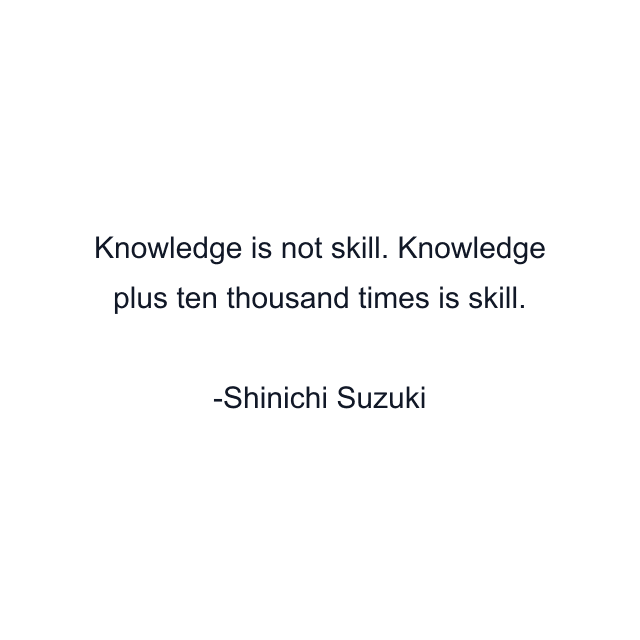 Knowledge is not skill. Knowledge plus ten thousand times is skill.