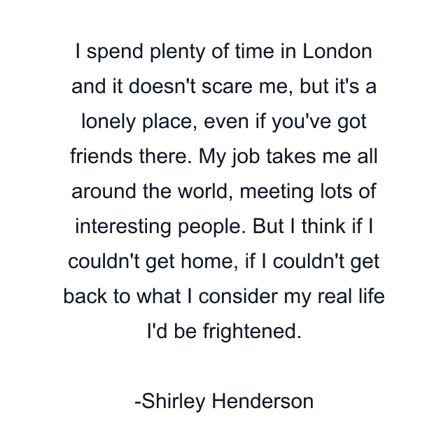 I spend plenty of time in London and it doesn't scare me, but it's a lonely place, even if you've got friends there. My job takes me all around the world, meeting lots of interesting people. But I think if I couldn't get home, if I couldn't get back to what I consider my real life I'd be frightened.