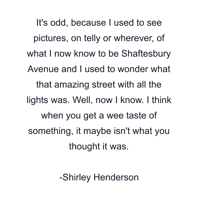 It's odd, because I used to see pictures, on telly or wherever, of what I now know to be Shaftesbury Avenue and I used to wonder what that amazing street with all the lights was. Well, now I know. I think when you get a wee taste of something, it maybe isn't what you thought it was.