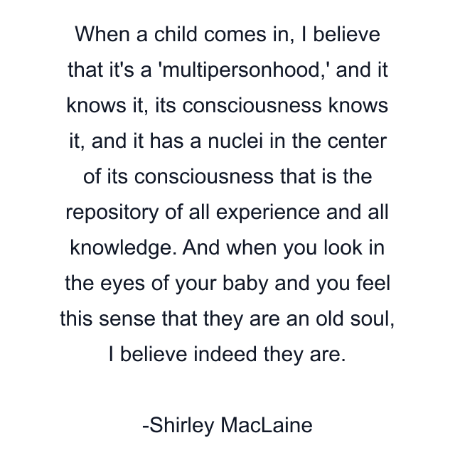 When a child comes in, I believe that it's a 'multipersonhood,' and it knows it, its consciousness knows it, and it has a nuclei in the center of its consciousness that is the repository of all experience and all knowledge. And when you look in the eyes of your baby and you feel this sense that they are an old soul, I believe indeed they are.