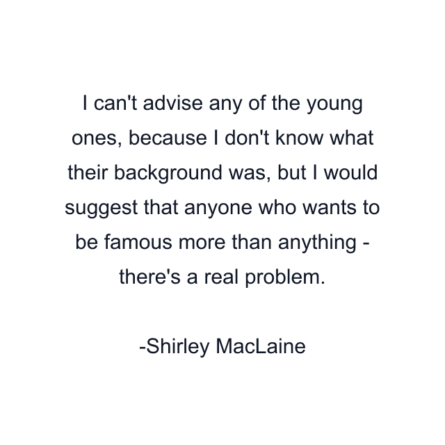 I can't advise any of the young ones, because I don't know what their background was, but I would suggest that anyone who wants to be famous more than anything - there's a real problem.