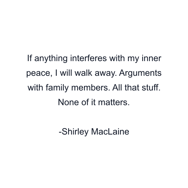 If anything interferes with my inner peace, I will walk away. Arguments with family members. All that stuff. None of it matters.