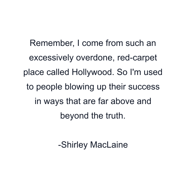 Remember, I come from such an excessively overdone, red-carpet place called Hollywood. So I'm used to people blowing up their success in ways that are far above and beyond the truth.