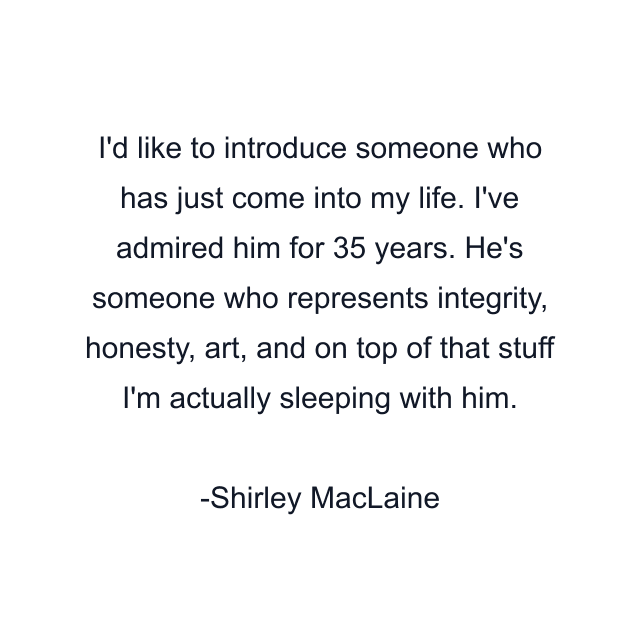 I'd like to introduce someone who has just come into my life. I've admired him for 35 years. He's someone who represents integrity, honesty, art, and on top of that stuff I'm actually sleeping with him.