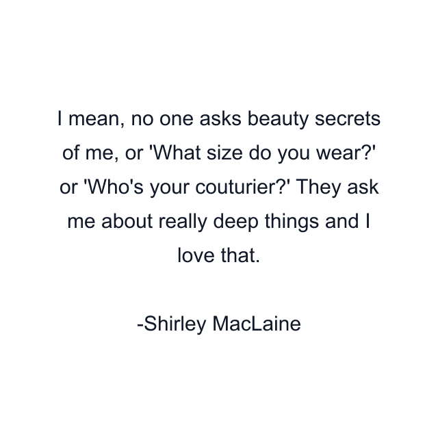 I mean, no one asks beauty secrets of me, or 'What size do you wear?' or 'Who's your couturier?' They ask me about really deep things and I love that.