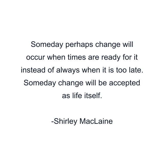 Someday perhaps change will occur when times are ready for it instead of always when it is too late. Someday change will be accepted as life itself.