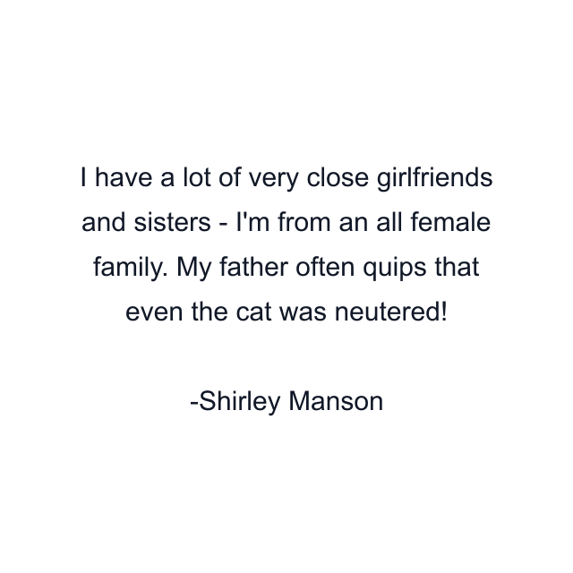 I have a lot of very close girlfriends and sisters - I'm from an all female family. My father often quips that even the cat was neutered!