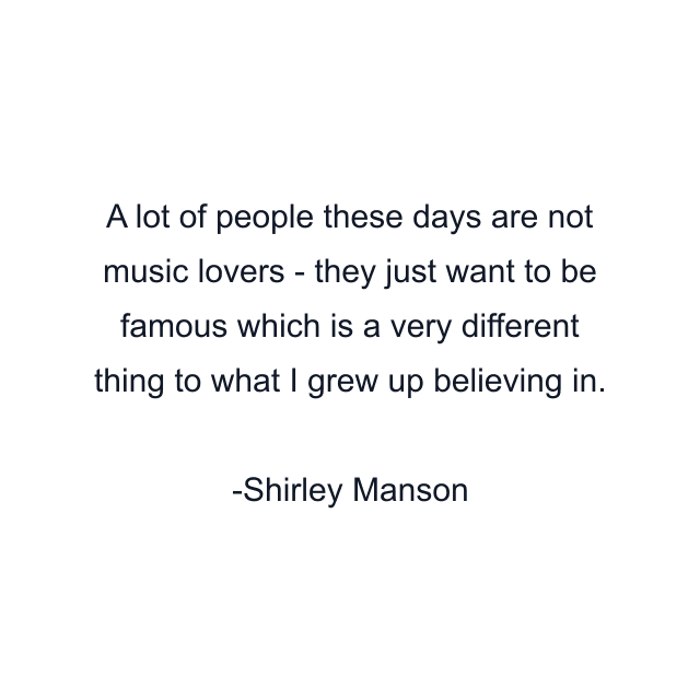 A lot of people these days are not music lovers - they just want to be famous which is a very different thing to what I grew up believing in.