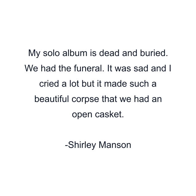 My solo album is dead and buried. We had the funeral. It was sad and I cried a lot but it made such a beautiful corpse that we had an open casket.