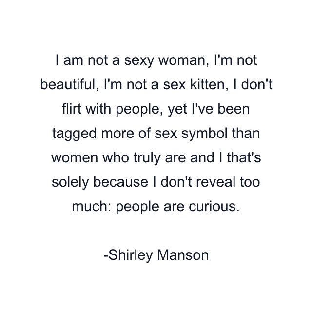 I am not a sexy woman, I'm not beautiful, I'm not a sex kitten, I don't flirt with people, yet I've been tagged more of sex symbol than women who truly are and I that's solely because I don't reveal too much: people are curious.