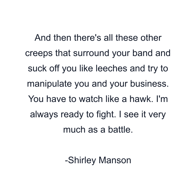 And then there's all these other creeps that surround your band and suck off you like leeches and try to manipulate you and your business. You have to watch like a hawk. I'm always ready to fight. I see it very much as a battle.