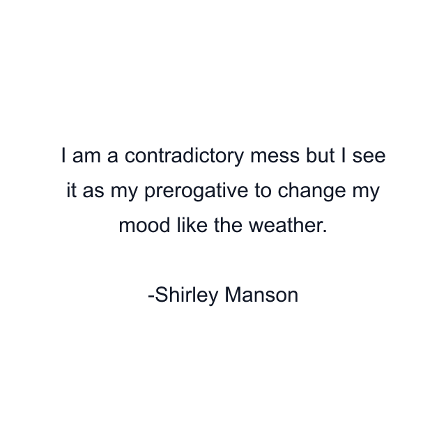 I am a contradictory mess but I see it as my prerogative to change my mood like the weather.