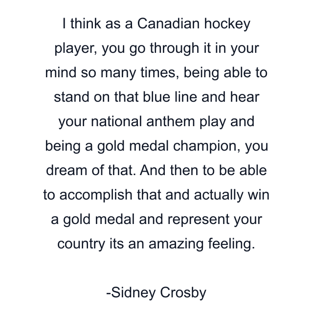 I think as a Canadian hockey player, you go through it in your mind so many times, being able to stand on that blue line and hear your national anthem play and being a gold medal champion, you dream of that. And then to be able to accomplish that and actually win a gold medal and represent your country its an amazing feeling.