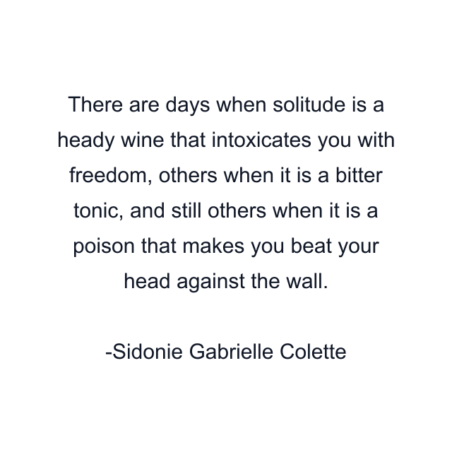 There are days when solitude is a heady wine that intoxicates you with freedom, others when it is a bitter tonic, and still others when it is a poison that makes you beat your head against the wall.