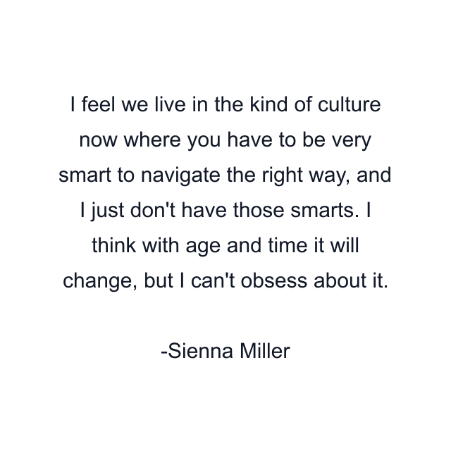 I feel we live in the kind of culture now where you have to be very smart to navigate the right way, and I just don't have those smarts. I think with age and time it will change, but I can't obsess about it.