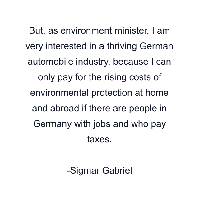 But, as environment minister, I am very interested in a thriving German automobile industry, because I can only pay for the rising costs of environmental protection at home and abroad if there are people in Germany with jobs and who pay taxes.