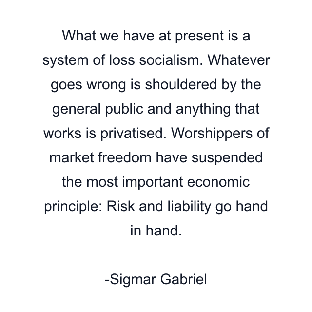 What we have at present is a system of loss socialism. Whatever goes wrong is shouldered by the general public and anything that works is privatised. Worshippers of market freedom have suspended the most important economic principle: Risk and liability go hand in hand.