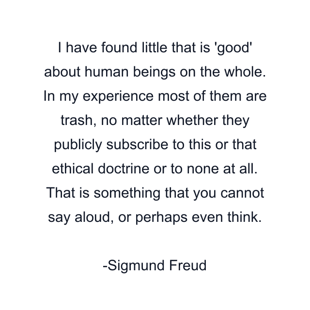 I have found little that is 'good' about human beings on the whole. In my experience most of them are trash, no matter whether they publicly subscribe to this or that ethical doctrine or to none at all. That is something that you cannot say aloud, or perhaps even think.