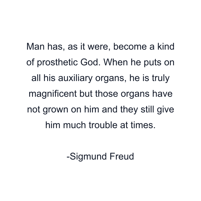 Man has, as it were, become a kind of prosthetic God. When he puts on all his auxiliary organs, he is truly magnificent but those organs have not grown on him and they still give him much trouble at times.