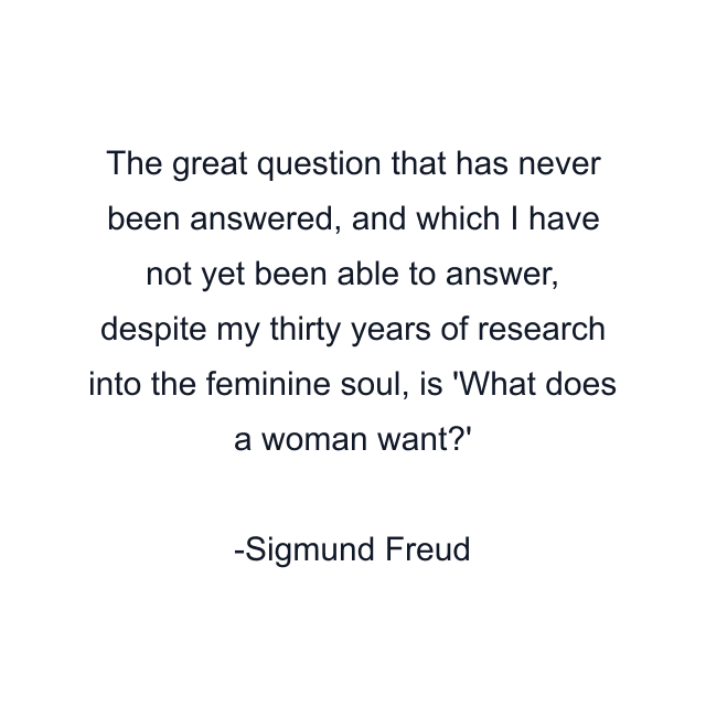 The great question that has never been answered, and which I have not yet been able to answer, despite my thirty years of research into the feminine soul, is 'What does a woman want?'