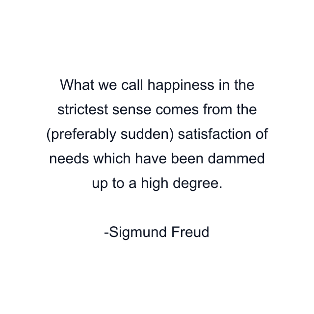 What we call happiness in the strictest sense comes from the (preferably sudden) satisfaction of needs which have been dammed up to a high degree.