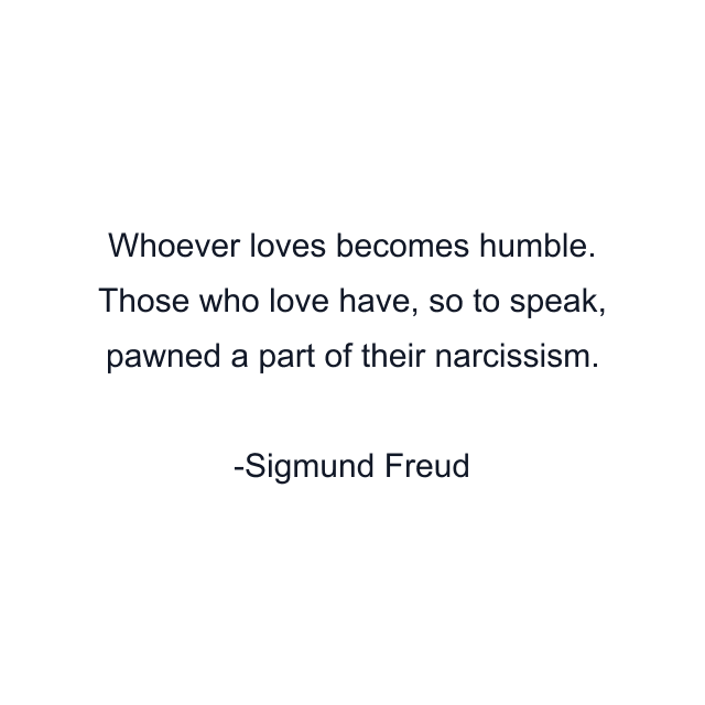 Whoever loves becomes humble. Those who love have, so to speak, pawned a part of their narcissism.